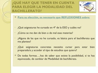 ¿QUÉ HAY QUE TENER EN CUENTA
PARA ELEGIR LA MODALIDAD DEL
BACHILLERATO?
 Para su elección, es necesario que REFLEXIONES sobre:
• ¿Qué asignaturas he cursado en 4º de la ESO y cuáles no?
• ¿Cómo se me dan de bien o de mal esas materias?
• ¿Alguna de las que no he cursado, es básica para el bachillerato que
me planteo?
• ¿Qué asignaturas concretas necesito cursar para estar bien
preparado/a y acceder al tipo de estudios que quiero?
 De todas formas….has de saber que existe la posibilidad, si te has
equivocado, de cambiar de Modalidad de bachillerato.
 