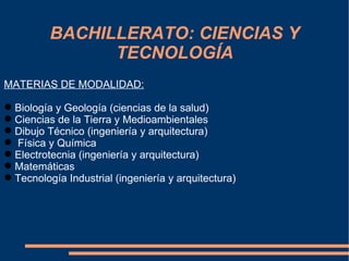 BACHILLERATO: CIENCIAS Y
                TECNOLOGÍA
MATERIAS DE MODALIDAD:

 Biología y Geología (ciencias de la salud)
 Ciencias de la Tierra y Medioambientales
 Dibujo Técnico (ingeniería y arquitectura)
 Física y Química
 Electrotecnia (ingeniería y arquitectura)
 Matemáticas
 Tecnología Industrial (ingeniería y arquitectura)
 