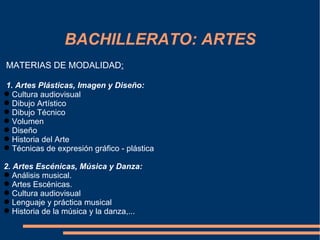BACHILLERATO: ARTES
MATERIAS DE MODALIDAD:

1. Artes Plásticas, Imagen y Diseño:
 Cultura audiovisual
 Dibujo Artístico
 Dibujo Técnico
 Volumen
 Diseño
 Historia del Arte
 Técnicas de expresión gráfico - plástica

2. Artes Escénicas, Música y Danza:
 Análisis musical.
 Artes Escénicas.
 Cultura audiovisual
 Lenguaje y práctica musical
 Historia de la música y la danza,...
 