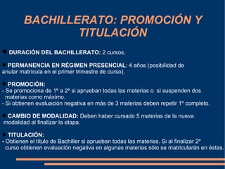 BACHILLERATO: PROMOCIÓN Y
                TITULACIÓN
 DURACIÓN DEL BACHILLERATO: 2 cursos.
 PERMANENCIA EN RÉGIMEN PRESENCIAL: 4 años (posibilidad de
anular matrícula en el primer trimestre de curso).

 PROMOCIÓN:
- Se promociona de 1º a 2º si aprueban todas las materias o si suspenden dos
  materias como máximo.
- Si obtienen evaluación negativa en más de 3 materias deben repetir 1º completo.

 CAMBIO DE MODALIDAD: Deben haber cursado 5 materias de la nueva
modalidad al finalizar la etapa.

 TITULACIÓN:
- Obtienen el título de Bachiller si aprueban todas las materias. Si al finalizar 2º
  curso obtienen evaluación negativa en algunas materias sólo se matricularán en éstas.
 