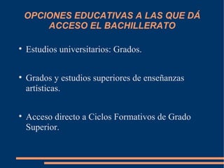 OPCIONES EDUCATIVAS A LAS QUE DÁ
        ACCESO EL BACHILLERATO


    Estudios universitarios: Grados.


    Grados y estudios superiores de enseñanzas
    artísticas.


    Acceso directo a Ciclos Formativos de Grado
    Superior.
 