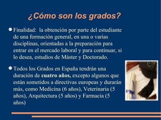 ¿Cómo son los grados?
 Finalidad: la obtención por parte del estudiante
  de una formación general, en una o varias
  disciplinas, orientadas a la preparación para
  entrar en el mercado laboral y para continuar, si
  lo desea, estudios de Máster y Doctorado.
 Todos los Grados en España tendrán una
  duración de cuatro años, excepto algunos que
  están sometidos a directivas europeas y durarán
  más, como Medicina (6 años), Veterinaria (5
  años), Arquitectura (5 años) y Farmacia (5
  años)
 