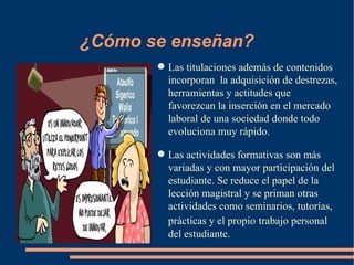 ¿Cómo se enseñan?
        Las titulaciones además de contenidos
         incorporan la adquisición de destrezas,
         herramientas y actitudes que
         favorezcan la inserción en el mercado
         laboral de una sociedad donde todo
         evoluciona muy rápido.

        Las actividades formativas son más
         variadas y con mayor participación del
         estudiante. Se reduce el papel de la
         lección magistral y se priman otras
         actividades como seminarios, tutorías,
         prácticas y el propio trabajo personal
         del estudiante.
 