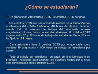 ¿Cómo se estudiarán?
 Un grado tiene 240 créditos ECTS (60 créditos ECTS por año).
 Los créditos ECTS son una unidad de medida de la formación que
a diferencia del crédito tradicional -10 horas de clases-, tiene en
cuenta todo el volumen de trabajo del estudiante –clases
magistrales, tutorías, horas de estudio, etcétera–. Un crédito ECTS
supone entre 25 y 30 horas de trabajo del estudiante. En la UEX se
ha fijado en 25 horas.

 Cada asignatura tiene 6 créditos ECTS por lo que cada curso
contiene 10 asignaturas -1.500 horas de trabajo del estudiante por
curso-.

●
  Todo el trabajo del estudiante –en casa, en la universidad o en
prácticas– necesario para alcanzar los objetivos fijados por el título
está contabilizado en los créditos ECTS.
 