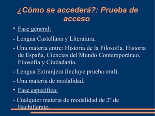 ¿Cómo se accederá?: Prueba de
              acceso

    Fase general:
- Lengua Castellana y Literatura.
- Una materia entre: Historia de la Filosofía, Historia
  de España, Ciencias del Mundo Contemporáneo,
  Filosofía y Ciudadanía.
- Lengua Extranjera (incluye prueba oral).
- Una materia de modalidad.

  Fase específica:
- Cualquier materia de modalidad de 2º de
  Bachillerato.
 