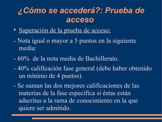 ¿Cómo se accederá?: Prueba de
              acceso

    Superación de la prueba de acceso:
- Nota igual o mayor a 5 puntos en la siguiente
  media:
- 60% de la nota media de Bachillerato.
- 40% calificación fase general (debe haber obtenido
  un mínimo de 4 puntos).
- Se suman las dos mejores calificaciones de las
  materias de la fase específica si éstas están
  adscritas a la rama de conocimiento en la que
  quiere ser admitido.
 