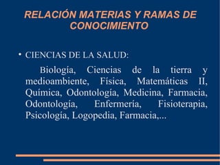 RELACIÓN MATERIAS Y RAMAS DE
           CONOCIMIENTO


    CIENCIAS DE LA SALUD:
       Biología,   Ciencias de la tierra y
    medioambiente, Física, Matemáticas II,
    Química, Odontología, Medicina, Farmacia,
    Odontología,    Enfermería,     Fisioterapia,
    Psicología, Logopedia, Farmacia,...
 