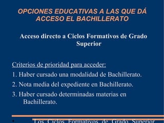 OPCIONES EDUCATIVAS A LAS QUE DÁ
     ACCESO EL BACHILLERATO

  Acceso directo a Ciclos Formativos de Grado
                      Superior


Criterios de prioridad para acceder:
1. Haber cursado una modalidad de Bachillerato.
2. Nota media del expediente en Bachillerato.
3. Haber cursado determinadas materias en
    Bachillerato.
 