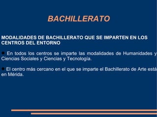 BACHILLERATO

MODALIDADES DE BACHILLERATO QUE SE IMPARTEN EN LOS
CENTROS DEL ENTORNO

 En todos los centros se imparte las modalidades de Humanidades y
Ciencias Sociales y Ciencias y Tecnología.

 El centro más cercano en el que se imparte el Bachillerato de Arte está
en Mérida.
 