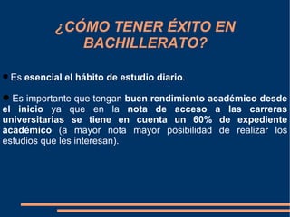 ¿CÓMO TENER ÉXITO EN
               BACHILLERATO?

 Es esencial el hábito de estudio diario.

 Es importante que tengan buen rendimiento académico desde
el inicio ya que en la nota de acceso a las carreras
universitarias se tiene en cuenta un 60% de expediente
académico (a mayor nota mayor posibilidad de realizar los
estudios que les interesan).
 