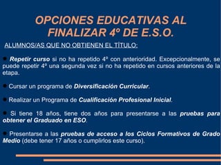 OPCIONES EDUCATIVAS AL
             FINALIZAR 4º DE E.S.O.
ALUMNOS/AS QUE NO OBTIENEN EL TÍTULO:

 Repetir curso si no ha repetido 4º con anterioridad. Excepcionalmente, se
puede repetir 4º una segunda vez si no ha repetido en cursos anteriores de la
etapa.

 Cursar un programa de Diversificación Curricular.

 Realizar un Programa de Cualificación Profesional Inicial.

 Si tiene 18 años, tiene dos años para presentarse a las pruebas para
obtener el Graduado en ESO.

 Presentarse a las pruebas de acceso a los Ciclos Formativos de Grado
Medio (debe tener 17 años o cumplirlos este curso).
 