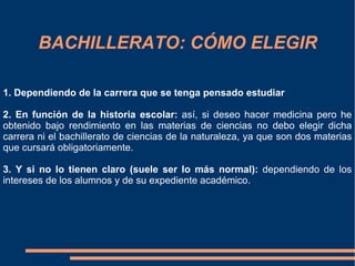 BACHILLERATO: CÓMO ELEGIR

1. Dependiendo de la carrera que se tenga pensado estudiar

2. En función de la historia escolar: así, si deseo hacer medicina pero he
obtenido bajo rendimiento en las materias de ciencias no debo elegir dicha
carrera ni el bachillerato de ciencias de la naturaleza, ya que son dos materias
que cursará obligatoriamente.

3. Y si no lo tienen claro (suele ser lo más normal): dependiendo de los
intereses de los alumnos y de su expediente académico.
 