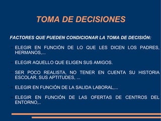 TOMA DE DECISIONES

FACTORES QUE PUEDEN CONDICIONAR LA TOMA DE DECISIÓN:

− ELEGIR EN FUNCIÓN DE LO QUE LES DICEN LOS PADRES,
  HERMANOS,...

− ELEGIR AQUELLO QUE ELIGEN SUS AMIGOS.

− SER POCO REALISTA, NO TENER EN CUENTA SU HISTORIA
  ESCOLAR, SUS APTITUDES, ...

− ELEGIR EN FUNCIÓN DE LA SALIDA LABORAL,...

− ELEGIR EN FUNCIÓN DE LAS OFERTAS DE CENTROS DEL
  ENTORNO,..
 