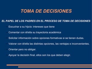 TOMA DE DECISIONES
EL PAPEL DE LOS PADRES EN EL PROCESO DE TOMA DE DECISIONES

  − Escuchar a su hijo/a: intereses que tiene

  − Comentar con él/ella su trayectoria académica

  − Solicitar información sobre opciones formativas si se tienen dudas.

  − Valorar con él/ella las distintas opciones, las ventajas e inconvenientes.

  − Orientar pero no obligar.

  − Apoyar la decisión final, ellos son los que deben elegir.
 