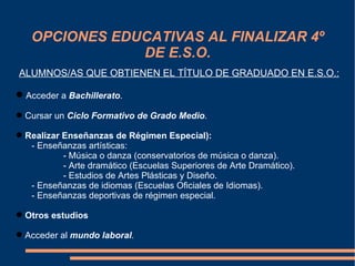 OPCIONES EDUCATIVAS AL FINALIZAR 4º
               DE E.S.O.
ALUMNOS/AS QUE OBTIENEN EL TÍTULO DE GRADUADO EN E.S.O.:

 Acceder a Bachillerato.

 Cursar un Ciclo Formativo de Grado Medio.

 Realizar Enseñanzas de Régimen Especial):
   - Enseñanzas artísticas:
           - Música o danza (conservatorios de música o danza).
           - Arte dramático (Escuelas Superiores de Arte Dramático).
           - Estudios de Artes Plásticas y Diseño.
   - Enseñanzas de idiomas (Escuelas Oficiales de Idiomas).
   - Enseñanzas deportivas de régimen especial.

 Otros estudios

 Acceder al mundo laboral.
 