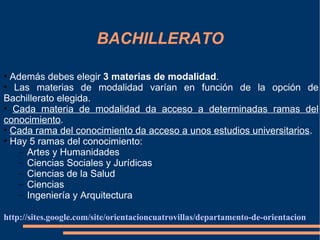 BACHILLERATO

• Además debes elegir 3 materias de modalidad.
• Las materias de modalidad varían en función de la opción de
Bachillerato elegida.
• Cada materia de modalidad da acceso a determinadas ramas del
conocimiento.
• Cada rama del conocimiento da acceso a unos estudios universitarios.
• Hay 5 ramas del conocimiento:
   – Artes y Humanidades
   – Ciencias Sociales y Jurídicas
   – Ciencias de la Salud
   – Ciencias
   – Ingeniería y Arquitectura

http://sites.google.com/site/orientacioncuatrovillas/departamento-de-orientacion
 