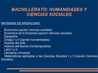 BACHILLERATO: HUMANIDADES Y
            CIENCIAS SOCIALES
MATERIAS DE MODALIDAD:

 Economía (opción ciencias sociales)
 Economía de la Empresa (opción ciencias sociales)
 Geografía
 Griego I y II (opción humanidades)
 Historia del Arte
 Historia del Mundo Contemporáneo
 Latín I y II
 Literatura Universal
 Matemáticas aplicadas a las Ciencias Sociales I y II (opción Ciencias
Sociales)
 