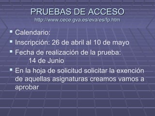 PRUEBAS DE ACCESOPRUEBAS DE ACCESO
http://www.cece.gva.es/eva/es/fp.htmhttp://www.cece.gva.es/eva/es/fp.htm
 Calendario:
 Inscripción: 26 de abril al 10 de mayo
 Fecha de realización de la prueba:
14 de Junio
 En la hoja de solicitud solicitar la exención
de aquellas asignaturas creamos vamos a
aprobar
 