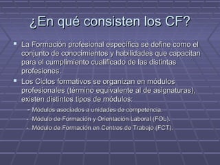 ¿En qué consisten los CF?¿En qué consisten los CF?
 La Formación profesional específica se define como elLa Formación profesional específica se define como el
conjunto de conocimientos y habilidades que capacitanconjunto de conocimientos y habilidades que capacitan
para el cumplimiento cualificado de las distintaspara el cumplimiento cualificado de las distintas
profesiones.profesiones.
 Los Ciclos formativos se organizan en módulosLos Ciclos formativos se organizan en módulos
profesionales (término equivalente al de asignaturas),profesionales (término equivalente al de asignaturas),
existen distintos tipos de módulos:existen distintos tipos de módulos:
-- Módulos asociados a unidades de competencia.Módulos asociados a unidades de competencia.
- Módulo de Formación y Orientación Laboral (FOL).- Módulo de Formación y Orientación Laboral (FOL).
- Módulo de Formación en Centros de Trabajo (FCT).- Módulo de Formación en Centros de Trabajo (FCT).
 