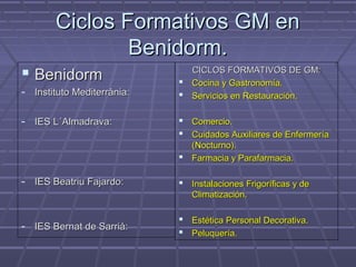 Ciclos Formativos GM enCiclos Formativos GM en
Benidorm.Benidorm.
 BenidormBenidorm
- Instituto Mediterrània:Instituto Mediterrània:
- IES L´Almadrava:IES L´Almadrava:
- IES Beatriu Fajardo:IES Beatriu Fajardo:
- IES Bernat de Sarrià:IES Bernat de Sarrià:
CICLOS FORMATIVOS DE GM:CICLOS FORMATIVOS DE GM:
 Cocina y Gastronomía.Cocina y Gastronomía.
 Servicios en Restauración.Servicios en Restauración.
 Comercio.Comercio.
 Cuidados Auxiliares de EnfermeríaCuidados Auxiliares de Enfermería
(Nocturno).(Nocturno).
 Farmacia y Parafarmacia.Farmacia y Parafarmacia.
 Instalaciones Frigoríficas y deInstalaciones Frigoríficas y de
Climatización.Climatización.
 Estética Personal Decorativa.Estética Personal Decorativa.
 Peluquería.Peluquería.
 