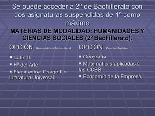 Se puede acceder a 2º de Bachillerato conSe puede acceder a 2º de Bachillerato con
dos asignaturas suspendidas de 1º comodos asignaturas suspendidas de 1º como
máximomáximo
MATERIAS DE MODALIDAD: HUMANIDADES YMATERIAS DE MODALIDAD: HUMANIDADES Y
CIENCIAS SOCIALES (2º Bachillerato).CIENCIAS SOCIALES (2º Bachillerato).
OPCIÓNOPCIÓN Humanística y SocioculturalHumanística y Sociocultural OPCIÓNOPCIÓN Ciencias SocialesCiencias Sociales
 Latín IILatín II
 Hª del Arte.Hª del Arte.
 Elegir entre: Griego II oElegir entre: Griego II o
Literatura Universal.Literatura Universal.
 GeografíaGeografía
 Matemáticas aplicadas aMatemáticas aplicadas a
las CCSS.las CCSS.
 Economía de la Empresa.Economía de la Empresa.
 