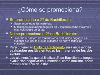 ¿Cómo se promociona?
 Se promociona a 2º de Bachillerato:
 Superando todas las materias.
 O teniendo evaluación negativa en 2 materias como máximo y
matriculándose de éstas.
 No se promociona a 2º de Bachillerato:
 cuando el número de materias con evaluación negativa es
superior a 2, por lo que se cursarán de nuevo todas las
materias.
 Para obtener el Título de Bachillerato será necesario la
evaluación positiva en todas las materias de los dos
cursos.
 Los alumnos/as que al finalizar 2º de Bachillerato tengan
evaluación negativa en 4 materias, como máximo, podrá
matricularse solo de éstas.
 