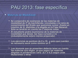 PAU 2013: fase específicaPAU 2013: fase específica
 Materias de Modalidad:Materias de Modalidad:
 Se compondrá de exámenes de las materias deSe compondrá de exámenes de las materias de
modalidad de 2º de bachillerato, vinculadas a la rama demodalidad de 2º de bachillerato, vinculadas a la rama de
conocimiento del Grado que queremos cursar, (hasta unconocimiento del Grado que queremos cursar, (hasta un
máximo de 4),máximo de 4), distintas a la elegida en la Fase General.distintas a la elegida en la Fase General.
Sólo se tendrán en cuenta las 2 mejores notas.Sólo se tendrán en cuenta las 2 mejores notas.
 El estudiante podrá examinarse de la materias deEl estudiante podrá examinarse de la materias de
modalidad que desee, las haya cursado o nomodalidad que desee, las haya cursado o no
(indudablemente estará menos preparado) .(indudablemente estará menos preparado) .
 Los ejercicios se puntúan de 0 a 10, y para que cuentenLos ejercicios se puntúan de 0 a 10, y para que cuenten
es necesario sacar como mínimo un 5.es necesario sacar como mínimo un 5.
 Los alumnos que se presenten deberán tener en cuentaLos alumnos que se presenten deberán tener en cuenta
las materias que eligen, ya que según las materiaslas materias que eligen, ya que según las materias
elegidas la ponderación varía (0,1 o 0,2) según unaselegidas la ponderación varía (0,1 o 0,2) según unas
titulaciones u otras.titulaciones u otras.
 