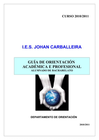 CURSO 2010/2011




I.E.S. JOHAN CARBALLEIRA


  GUÍA DE ORIENTACIÓN
ACADÉMICA E PROFESIONAL
   ALUMNADO DE BACHARELATO




   DEPARTAMENTO DE ORIENTACIÓN

                                 2010/2011
 