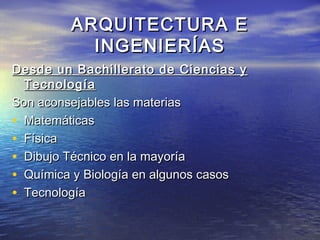 ARQUITECTURA E
           INGENIERÍAS
Desde un Bachillerato de Ciencias y
  Tecnología
Son aconsejables las materias
• Matemáticas
• Física
• Dibujo Técnico en la mayoría
• Química y Biología en algunos casos
• Tecnología
 