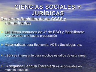 CIENCIAS SOCIALES Y
              JURÍDICAS
Desde un Bachillerato de CCSS y
 Humanidades

• Las áreas comunes de 4º de ESO y Bachillerato
  proporcionan una buena preparación

• Matemáticas para Economía, ADE y Sociología, etc.

• Latín es interesante para muchos estudios de esta rama

• La segunda Lengua Extranjera es aconsejable en
  muchos estudios
 
