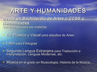 ARTE Y HUMANIDADES
Desde un Bachillerato de Artes o CCSS y
Humanidades
Son aconsejables las materias

• Ed. Plástica y Visual para estudios de Artes
• Latín para Filologías
• Segunda Lengua Extranjera para Traducción e
  Interpretación, Lenguas Modernas, etc.

• Música en el grado en Musicología, Historia de la Música,…
 