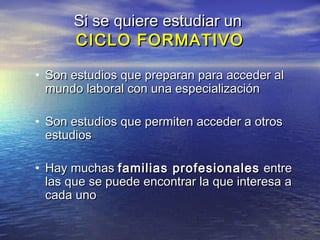 Si se quiere estudiar un
      CICLO FORMATIVO

• Son estudios que preparan para acceder al
  mundo laboral con una especialización

• Son estudios que permiten acceder a otros
  estudios

• Hay muchas familias profesionales entre
  las que se puede encontrar la que interesa a
  cada uno
 