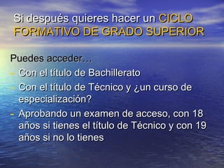 Si después quieres hacer un CICLO
FORMATIVO DE GRADO SUPERIOR

Puedes acceder…
- Con el título de Bachillerato
- Con el título de Técnico y ¿un curso de
  especialización?
- Aprobando un examen de acceso, con 18
  años si tienes el título de Técnico y con 19
  años si no lo tienes
 