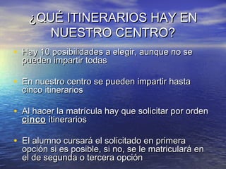¿QUÉ ITINERARIOS HAY EN
      NUESTRO CENTRO?
• Hay 10 posibilidades a elegir, aunque no se
  pueden impartir todas

• En nuestro centro se pueden impartir hasta
  cinco itinerarios

• Al hacer la matrícula hay que solicitar por orden
  cinco itinerarios

• El alumno cursará el solicitado en primera
  opción si es posible, si no, se le matriculará en
  el de segunda o tercera opción
 