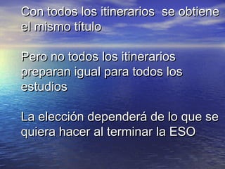Con todos los itinerarios se obtiene
el mismo título

Pero no todos los itinerarios
preparan igual para todos los
estudios

La elección dependerá de lo que se
quiera hacer al terminar la ESO
 