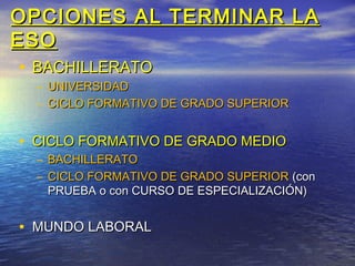 OPCIONES AL TERMINAR LA
ESO
 • BACHILLERATO
  – UNIVERSIDAD
  – CICLO FORMATIVO DE GRADO SUPERIOR


• CICLO FORMATIVO DE GRADO MEDIO
  – BACHILLERATO
  – CICLO FORMATIVO DE GRADO SUPERIOR (con
    PRUEBA o con CURSO DE ESPECIALIZACIÓN)


• MUNDO LABORAL
 