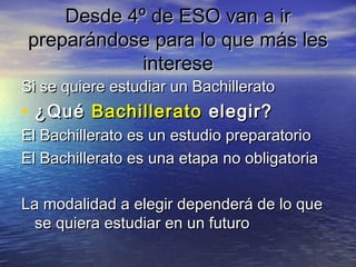 Desde 4º de ESO van a ir
preparándose para lo que más les
            interese
Si se quiere estudiar un Bachillerato
• ¿Qué Bachillerato elegir?
El Bachillerato es un estudio preparatorio
El Bachillerato es una etapa no obligatoria

La modalidad a elegir dependerá de lo que
  se quiera estudiar en un futuro
 