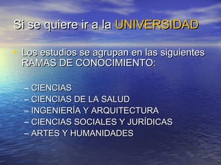 Si se quiere ir a la UNIVERSIDAD

• Los estudios se agrupan en las siguientes
 RAMAS DE CONOCIMIENTO:

  –   CIENCIAS
  –   CIENCIAS DE LA SALUD
  –   INGENIERÍA Y ARQUITECTURA
  –   CIENCIAS SOCIALES Y JURÍDICAS
  –   ARTES Y HUMANIDADES
 