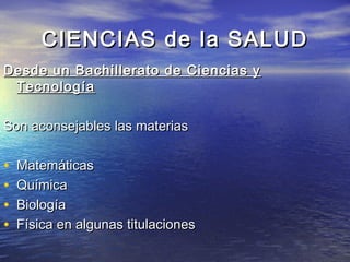 CIENCIAS de la SALUD
Desde un Bachillerato de Ciencias y
 Tecnología

Son aconsejables las materias

•   Matemáticas
•   Química
•   Biología
•   Física en algunas titulaciones
 