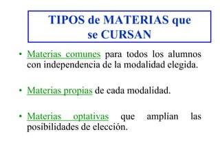 TIPOS de MATERIAS que
se CURSAN
• Materias comunes para todos los alumnos
con independencia de la modalidad elegida.
• Materias propias de cada modalidad.
• Materias optativas que amplían las
posibilidades de elección.
 