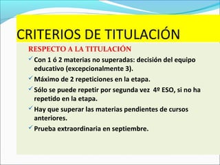 CRITERIOS DE TITULACIÓN
RESPECTO A LA TITULACIÓN
Con 1 ó 2 materias no superadas: decisión del equipo
educativo (excepcionalmente 3).
Máximo de 2 repeticiones en la etapa.
Sólo se puede repetir por segunda vez 4º ESO, si no ha
repetido en la etapa.
Hay que superar las materias pendientes de cursos
anteriores.
Prueba extraordinaria en septiembre.
 