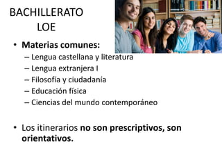 BACHILLERATO
LOE
• Materias comunes:
– Lengua castellana y literatura
– Lengua extranjera I
– Filosofía y ciudadanía
– Educación física
– Ciencias del mundo contemporáneo
• Los itinerarios no son prescriptivos, son
orientativos.
 