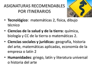 ASIGNATURAS RECOMENDABLES
POR ITINERARIOS
• Tecnológico: matemáticas 2, física, dibujo
técnico
• Ciencias de la salud y de la tierra: química,
biología y CC de la tierra o matemáticas 2.
• Ciencias sociales y jurídicas: geografía, historia
del arte, matemáticas aplicadas, economía de la
empresa o latín 2
• Humanidades: griego, latín y literatura universal
o historia del arte
 