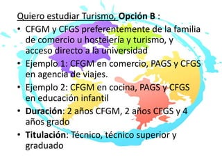 Quiero estudiar Turismo, Opción B :
• CFGM y CFGS preferentemente de la familia
de comercio u hostelería y turismo, y
acceso directo a la universidad
• Ejemplo 1: CFGM en comercio, PAGS y CFGS
en agencia de viajes.
• Ejemplo 2: CFGM en cocina, PAGS y CFGS
en educación infantil
• Duración: 2 años CFGM, 2 años CFGS y 4
años grado
• Titulación: Técnico, técnico superior y
graduado
 