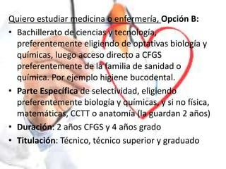 Quiero estudiar medicina o enfermería, Opción B:
• Bachillerato de ciencias y tecnología,
preferentemente eligiendo de optativas biología y
químicas, luego acceso directo a CFGS
preferentemente de la familia de sanidad o
química. Por ejemplo higiene bucodental.
• Parte Específica de selectividad, eligiendo
preferentemente biología y químicas, y si no física,
matemáticas, CCTT o anatomía (la guardan 2 años)
• Duración: 2 años CFGS y 4 años grado
• Titulación: Técnico, técnico superior y graduado
 