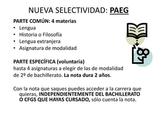 NUEVA SELECTIVIDAD: PAEG
PARTE COMÚN: 4 materias
• Lengua
• Historia o Filosofía
• Lengua extranjera
• Asignatura de modalidad
PARTE ESPECÍFICA (voluntaria)
hasta 4 asignaturas a elegir de las de modalidad
de 2º de bachillerato. La nota dura 2 años.
Con la nota que saques puedes acceder a la carrera que
quieras, INDEPENDIENTEMENTE DEL BACHILLERATO
O CFGS QUE HAYAS CURSADO, sólo cuenta la nota.
 