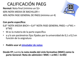 CALIFICACIÓN PAEG
Normal: Nota final (mínimo un 5)=
60% NOTA MEDIA DE BACHILLER +
40% NOTA FASE GENERAL DE PAEG (mínimo un 4)
Con parte específica:
0,6* NOTA MEDIA BACH + 0,4* NOTA FASE GENERAL PAEG + a*M1 +
b*M2
• M es la materia de la parte específica
• a y b son parámetros fijos fijados por la universidad de 0,1 a 0,2 en
función de la asignatura
• Podéis usar el simulador de notas
Desde FP cuenta la nota media del ciclo formativo (NMC) como la
parte General: Nota de admisión= NMC + a×M1 + b×M2
 