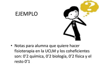 EJEMPLO
• Notas para alumna que quiere hacer
fisioterapia en la UCLM y los coheficientes
son: 0’2 química, 0’2 biología, 0’2 física y el
resto 0’1
 