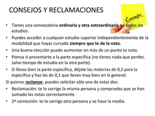 CONSEJOS Y RECLAMACIONES
• Tienes una convocatoria ordinaria y otra extraordinaria en todos los
estudios.
• Puedes acceder a cualquier estudio superior independientemente de la
modalidad que hayas cursado siempre que te de la nota.
• Una buena elección puede aumentar en más de un punto tu nota.
• Piensa si presentarte a la parte específica (no tienes nada que perder,
salvo tiempo de estudio en la otra parte).
• Si llevas bien la parte específica, déjate las materias de 0,2 para la
específica y haz las de 0,1 que lleves muy bien en la general.
Si quieres reclamar, puedes solicitar sólo una de estas dos:
• Reclamación: te lo corrige la misma persona y comprueba que se han
sumado las notas correctamente.
• 2ª corrección: te lo corrige otra persona y se hace la media.
 