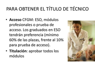PARA OBTENER EL TÍTULO DE TÉCNICO
• Acceso CFGM: ESO, módulos
profesionales o prueba de
acceso. Los graduados en ESO
tendrán preferencia (mínimo
60% de las plazas, frente al 10%
para prueba de acceso).
• Titulación: aprobar todos los
módulos
 